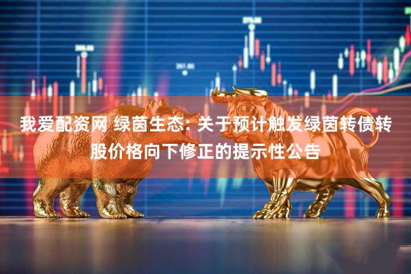 我爱配资网 绿茵生态: 关于预计触发绿茵转债转股价格向下修正的提示性公告