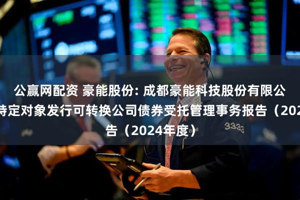 公赢网配资 豪能股份: 成都豪能科技股份有限公司向不特定对象发行可转换公司债券受托管理事务报告（2024年度）