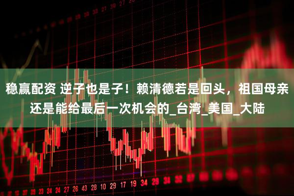 稳赢配资 逆子也是子！赖清德若是回头，祖国母亲还是能给最后一次机会的_台湾_美国_大陆