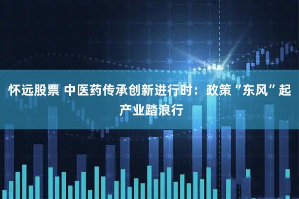 怀远股票 中医药传承创新进行时：政策“东风”起 产业踏浪行
