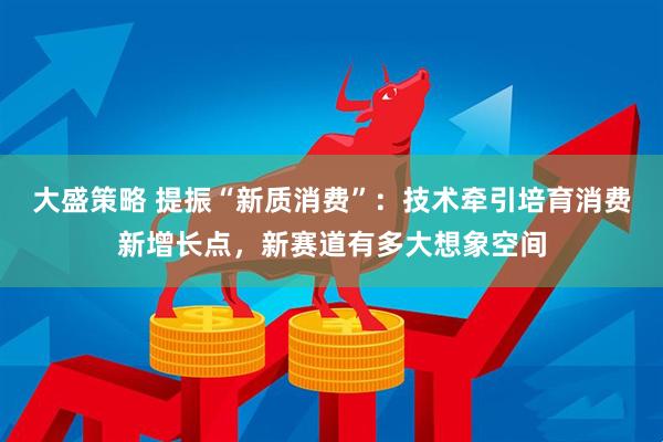 大盛策略 提振“新质消费”：技术牵引培育消费新增长点，新赛道有多大想象空间