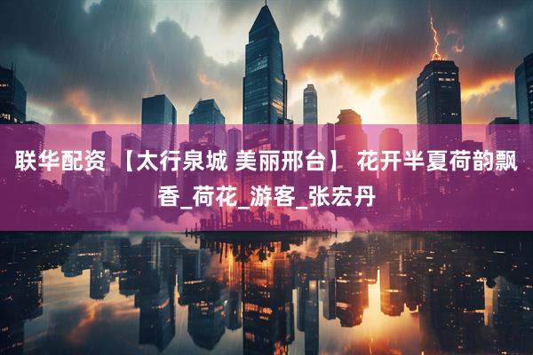 联华配资 【太行泉城 美丽邢台】 花开半夏荷韵飘香_荷花_游客_张宏丹