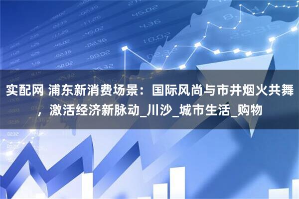 实配网 浦东新消费场景：国际风尚与市井烟火共舞，激活经济新脉动_川沙_城市生活_购物