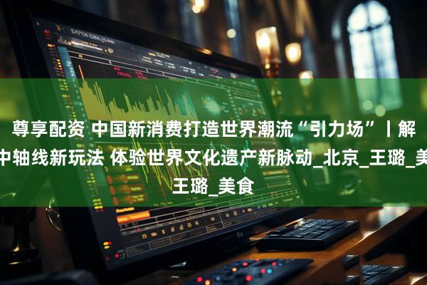 尊享配资 中国新消费打造世界潮流“引力场”丨解锁中轴线新玩法 体验世界文化遗产新脉动_北京_王璐_美食
