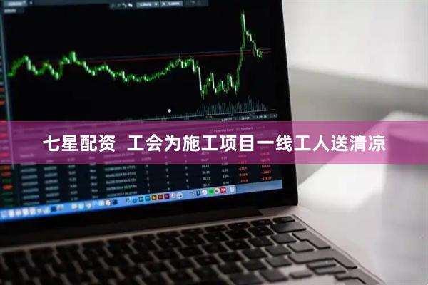 七星配资  工会为施工项目一线工人送清凉